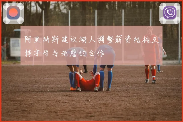 阿里纳斯建议湖人调整薪资结构支持字母与老詹的合作