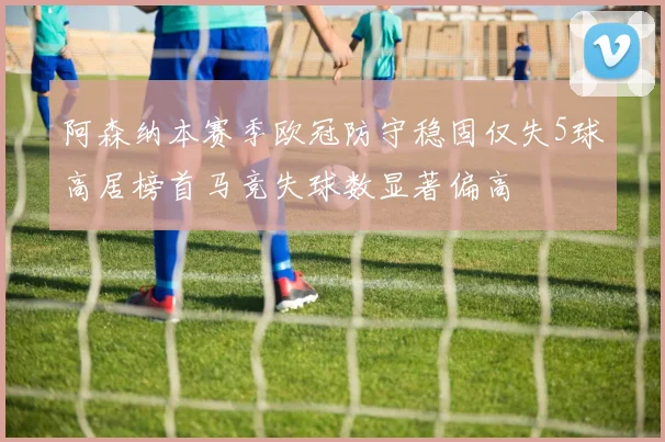 阿森纳本赛季欧冠防守稳固仅失5球高居榜首马竞失球数显著偏高