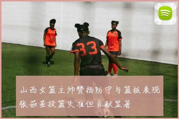 山西女篮主帅赞扬防守与篮板表现张茹虽投篮失准但贡献显著
