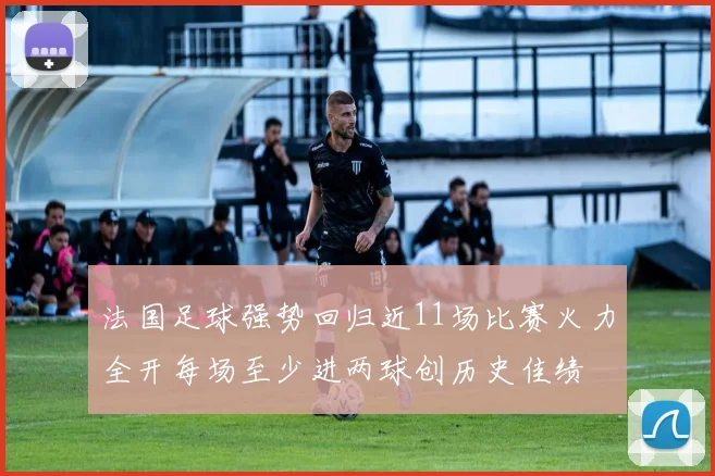 法国足球强势回归近11场比赛火力全开每场至少进两球创历史佳绩