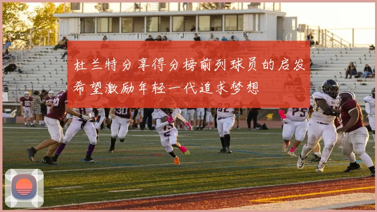 杜兰特分享得分榜前列球员的启发希望激励年轻一代追求梦想