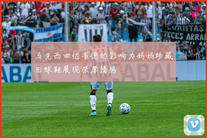 马克西回忆韦德的影响力妈妈珍藏旧球鞋展现深厚情感