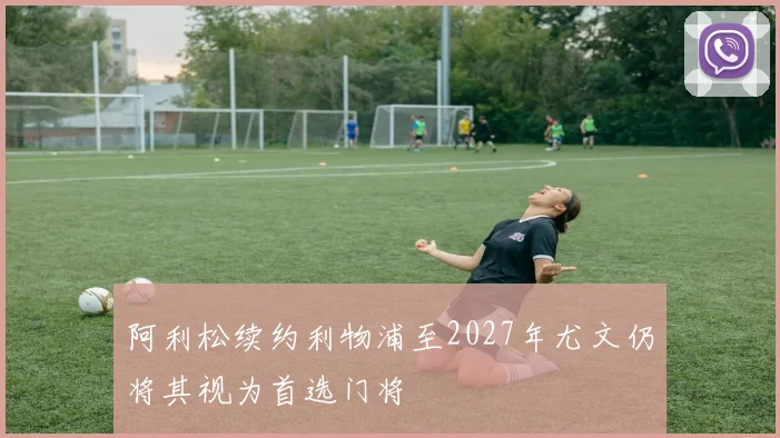 阿利松续约利物浦至2027年尤文仍将其视为首选门将