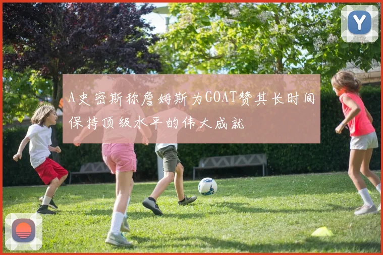A史密斯称詹姆斯为GOAT赞其长时间保持顶级水平的伟大成就